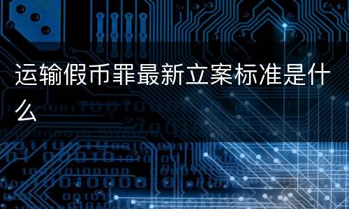 运输假币罪最新立案标准是什么