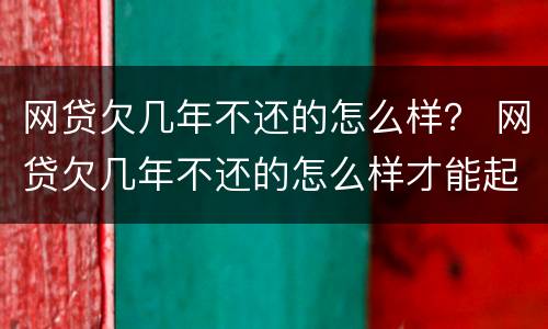 网贷欠几年不还的怎么样？ 网贷欠几年不还的怎么样才能起诉