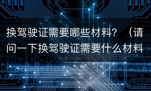 换驾驶证需要哪些材料？（请问一下换驾驶证需要什么材料）