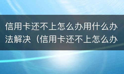 信用卡还不上怎么办用什么办法解决（信用卡还不上怎么办用什么办法解决呢）