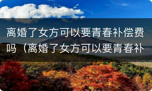 离婚了女方可以要青春补偿费吗（离婚了女方可以要青春补偿费吗怎么办）