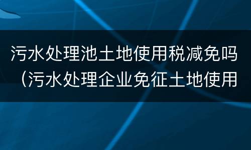 污水处理池土地使用税减免吗（污水处理企业免征土地使用税）