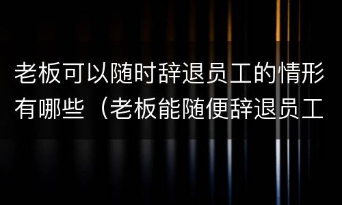 老板可以随时辞退员工的情形有哪些（老板能随便辞退员工吗）