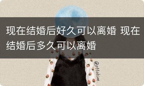 现在结婚后好久可以离婚 现在结婚后多久可以离婚