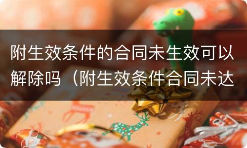 附生效条件的合同未生效可以解除吗（附生效条件合同未达到条件也能有效）