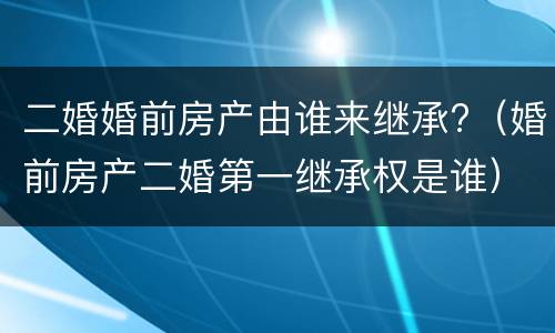 二婚婚前房产由谁来继承?（婚前房产二婚第一继承权是谁）