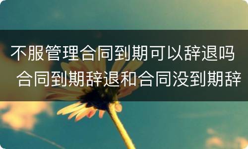 不服管理合同到期可以辞退吗 合同到期辞退和合同没到期辞退