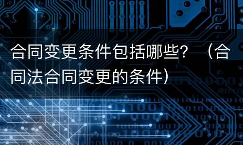 合同变更条件包括哪些？（合同法合同变更的条件）