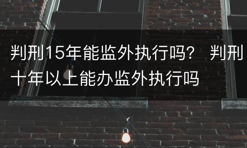 判刑15年能监外执行吗？ 判刑十年以上能办监外执行吗