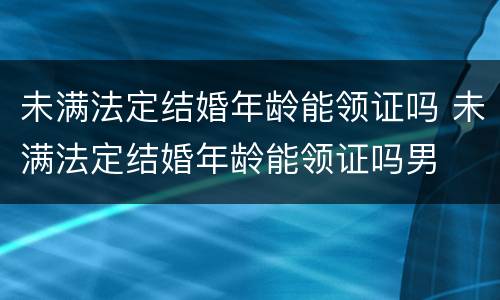 未满法定结婚年龄能领证吗 未满法定结婚年龄能领证吗男