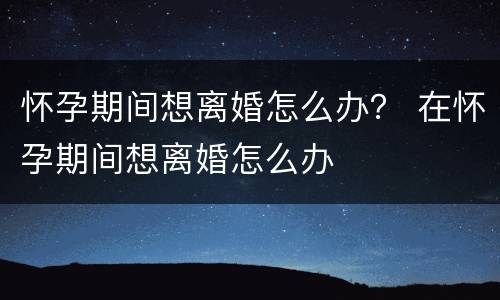 怀孕期间想离婚怎么办？ 在怀孕期间想离婚怎么办