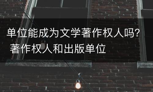 单位能成为文学著作权人吗？ 著作权人和出版单位