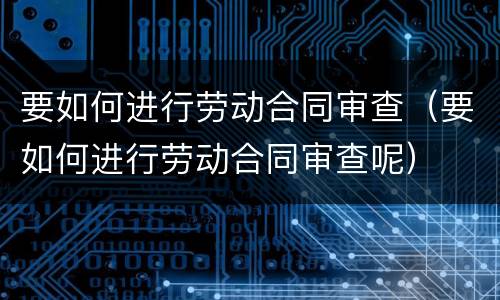要如何进行劳动合同审查（要如何进行劳动合同审查呢）