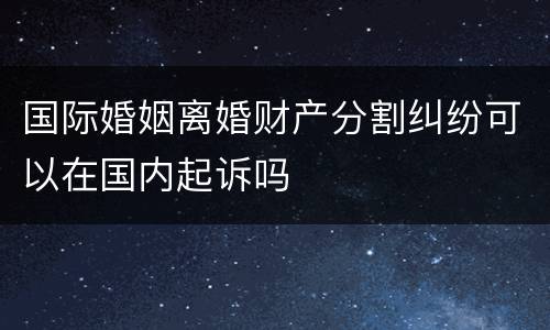 国际婚姻离婚财产分割纠纷可以在国内起诉吗