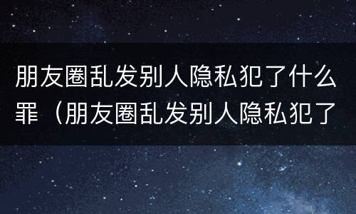 朋友圈乱发别人隐私犯了什么罪（朋友圈乱发别人隐私犯了什么罪行）