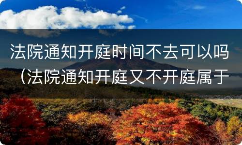 法院通知开庭时间不去可以吗（法院通知开庭又不开庭属于什么原因）