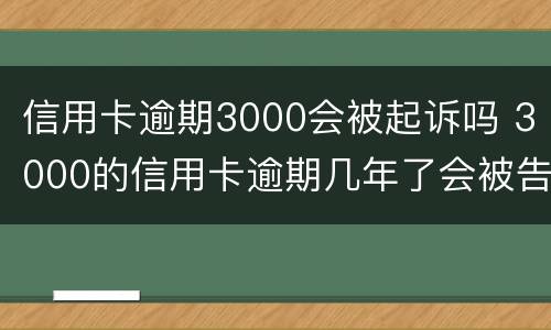 信用卡逾期3000会被起诉吗 3000的信用卡逾期几年了会被告吗