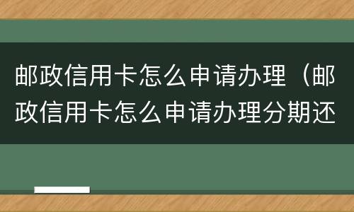 邮政信用卡怎么申请办理（邮政信用卡怎么申请办理分期还款）