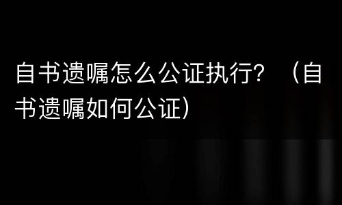 自书遗嘱怎么公证执行？（自书遗嘱如何公证）