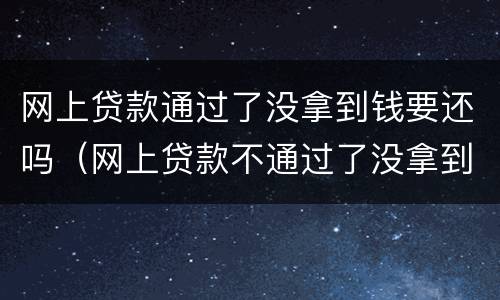 网上贷款通过了没拿到钱要还吗（网上贷款不通过了没拿到钱要还吗）