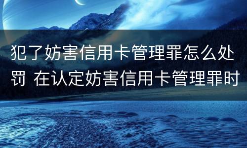 犯了妨害信用卡管理罪怎么处罚 在认定妨害信用卡管理罪时,要注意窃取