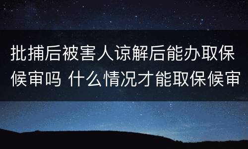 批捕后被害人谅解后能办取保候审吗 什么情况才能取保候审,被害人得谅解吗?