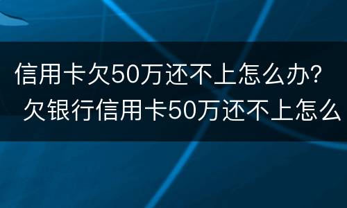 信用卡欠50万还不上怎么办？ 欠银行信用卡50万还不上怎么办