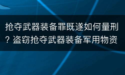 抢夺武器装备罪既遂如何量刑? 盗窃抢夺武器装备军用物资罪
