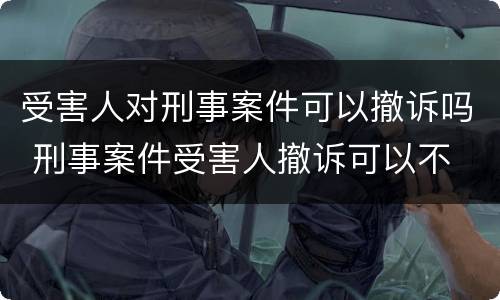 受害人对刑事案件可以撤诉吗 刑事案件受害人撤诉可以不