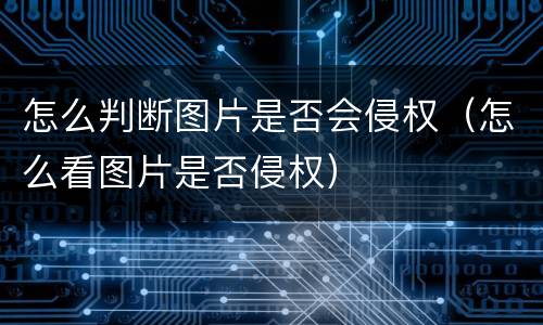 怎么判断图片是否会侵权（怎么看图片是否侵权）