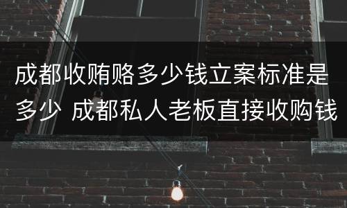 成都收贿赂多少钱立案标准是多少 成都私人老板直接收购钱币电话