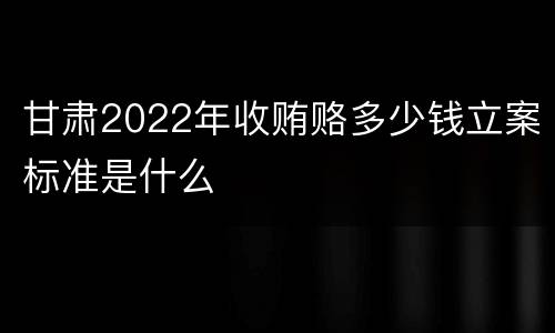甘肃2022年收贿赂多少钱立案标准是什么