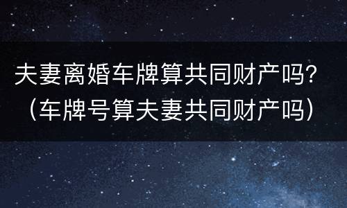夫妻离婚车牌算共同财产吗？（车牌号算夫妻共同财产吗）