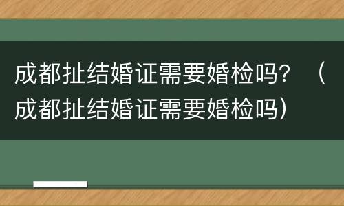 成都扯结婚证需要婚检吗？（成都扯结婚证需要婚检吗）