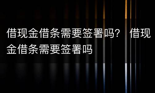 借现金借条需要签署吗？ 借现金借条需要签署吗