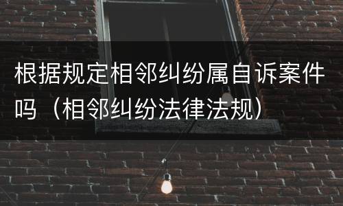 根据规定相邻纠纷属自诉案件吗（相邻纠纷法律法规）