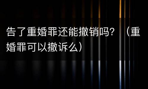 告了重婚罪还能撤销吗？（重婚罪可以撤诉么）