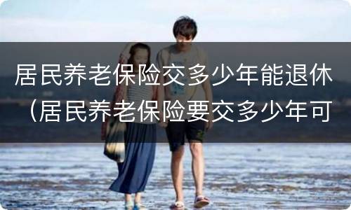 居民养老保险交多少年能退休（居民养老保险要交多少年可以退休）