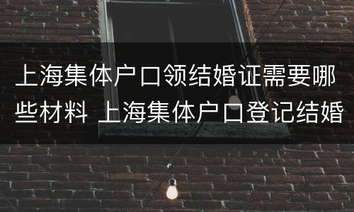 上海集体户口领结婚证需要哪些材料 上海集体户口登记结婚需要什么材料