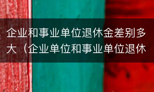 企业和事业单位退休金差别多大（企业单位和事业单位退休工资差多少）