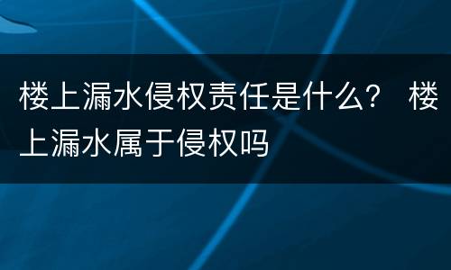 楼上漏水侵权责任是什么？ 楼上漏水属于侵权吗