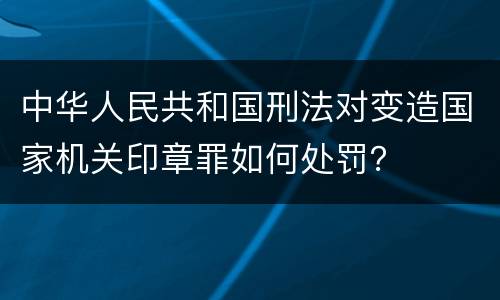 中华人民共和国刑法对变造国家机关印章罪如何处罚？