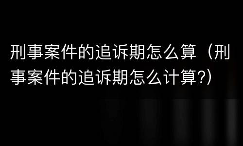 刑事案件的追诉期怎么算（刑事案件的追诉期怎么计算?）