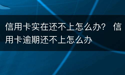 信用卡实在还不上怎么办？ 信用卡逾期还不上怎么办