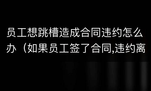 员工想跳槽造成合同违约怎么办（如果员工签了合同,违约离职怎么办）