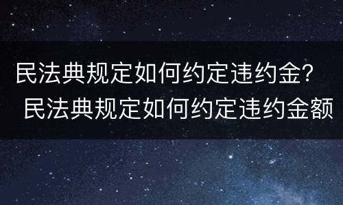 民法典规定如何约定违约金？ 民法典规定如何约定违约金额