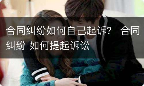 合同纠纷如何自己起诉？ 合同纠纷 如何提起诉讼