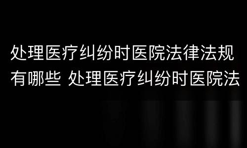 处理医疗纠纷时医院法律法规有哪些 处理医疗纠纷时医院法律法规有哪些内容