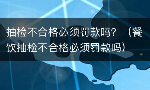 抽检不合格必须罚款吗？（餐饮抽检不合格必须罚款吗）