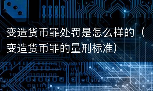 变造货币罪处罚是怎么样的（变造货币罪的量刑标准）